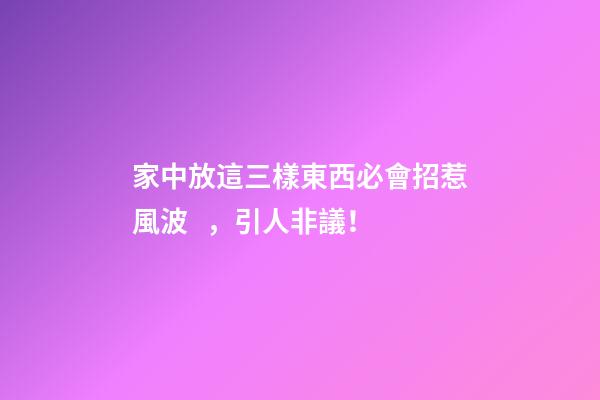 家中放這三樣東西必會招惹風波，引人非議！